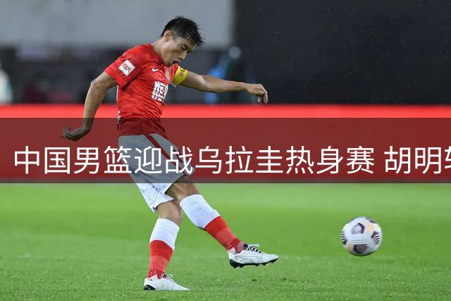 中国男篮迎战乌拉圭热身赛 胡明轩回归首发阵容引关注