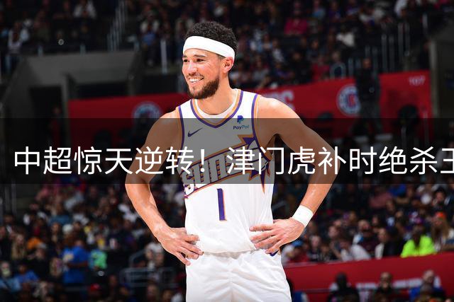 中超惊天逆转！津门虎补时绝杀玉昆 外援基莱斯献制胜一击