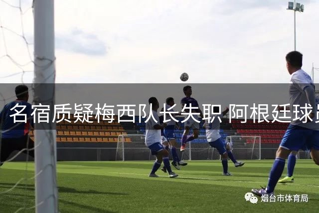 名宿质疑梅西队长失职 阿根廷球员赛场行为引争议