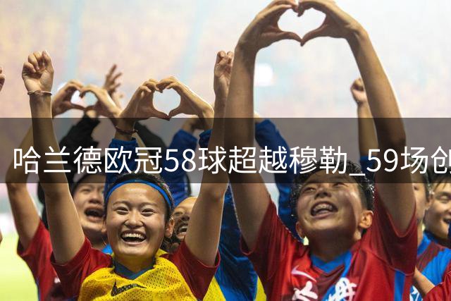哈兰德欧冠58球超越穆勒 59场创效率新纪录