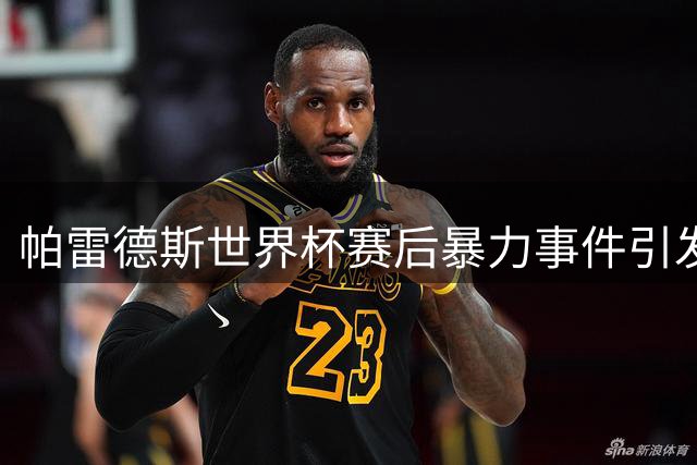 帕雷德斯世界杯赛后暴力事件引发全球关注