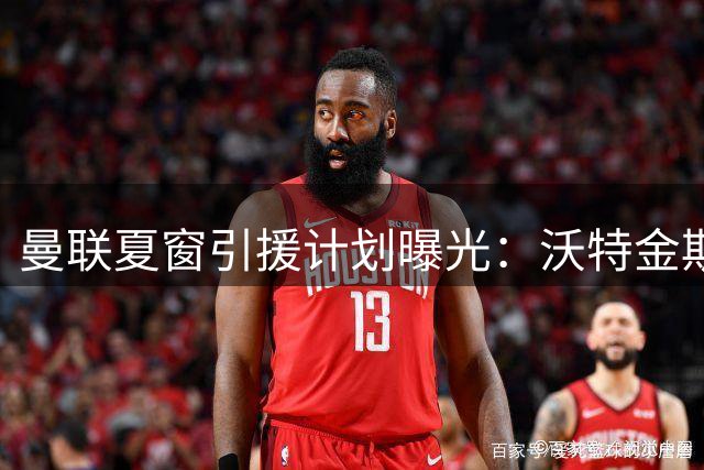 曼联夏窗引援计划曝光：沃特金斯加盟存变数 皇马双星恐无缘