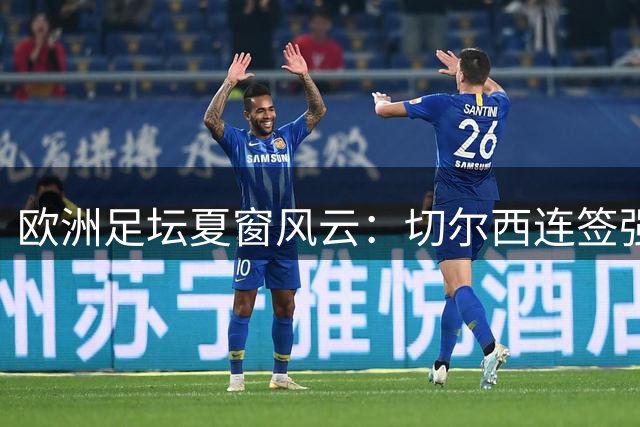 欧洲足坛夏窗风云：切尔西连签强援 巴萨婉拒格雷茨卡自荐