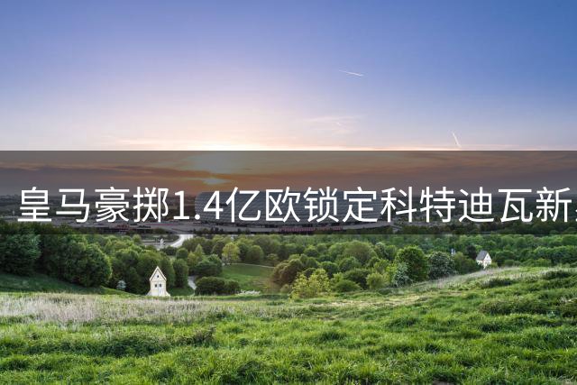 皇马豪掷1.4亿欧锁定科特迪瓦新星 穆帅阵容再添强援