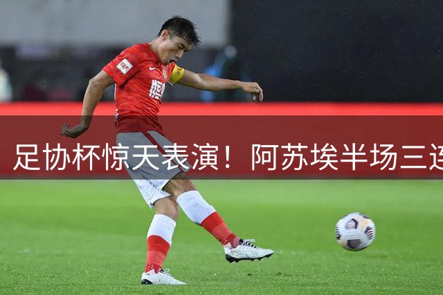 足协杯惊天表演！阿苏埃半场三连击 申花4-1碾压海牛