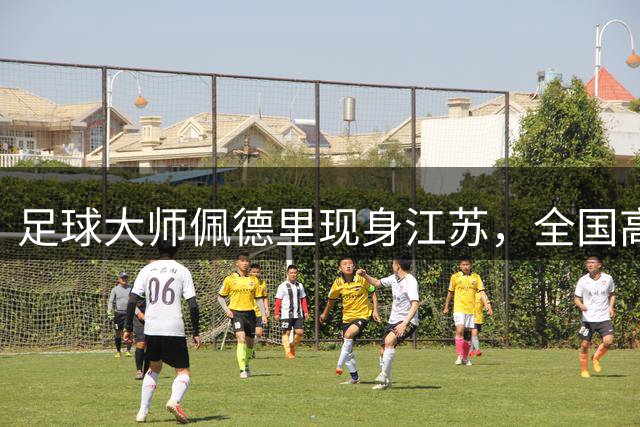 足球大师佩德里现身江苏，全国高中生巅峰对决点燃绿茵梦想