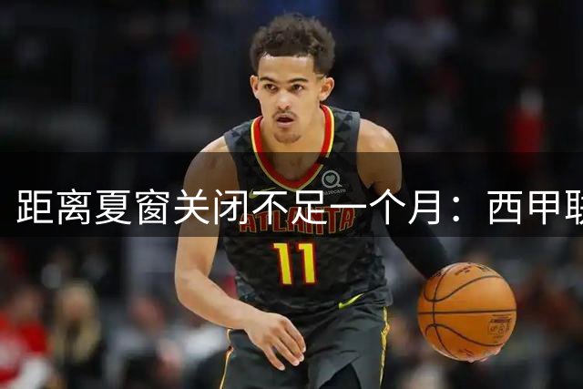 距离夏窗关闭不足一个月：西甲联赛有哪些敲定的转会？