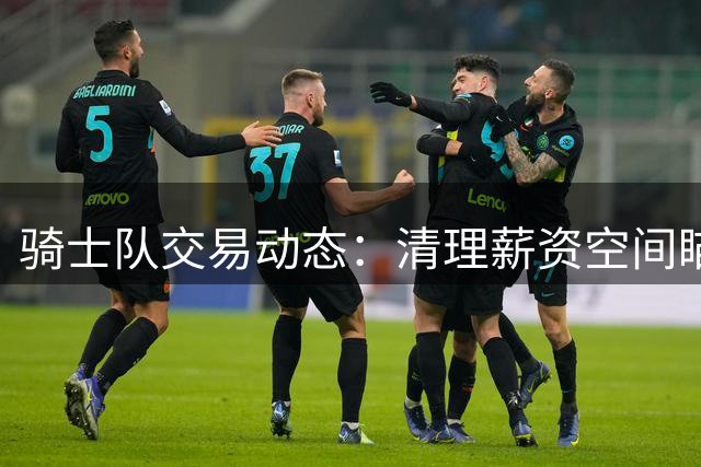 骑士队交易动态：清理薪资空间瞄准沃特森与库明加 哈登续约在即