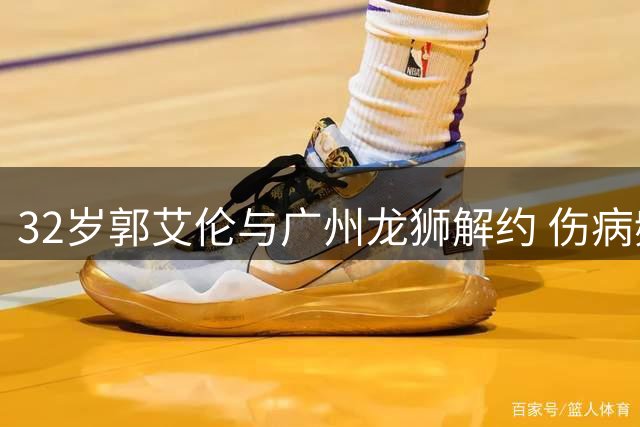 32岁郭艾伦与广州龙狮解约 伤病频发未来生涯成疑